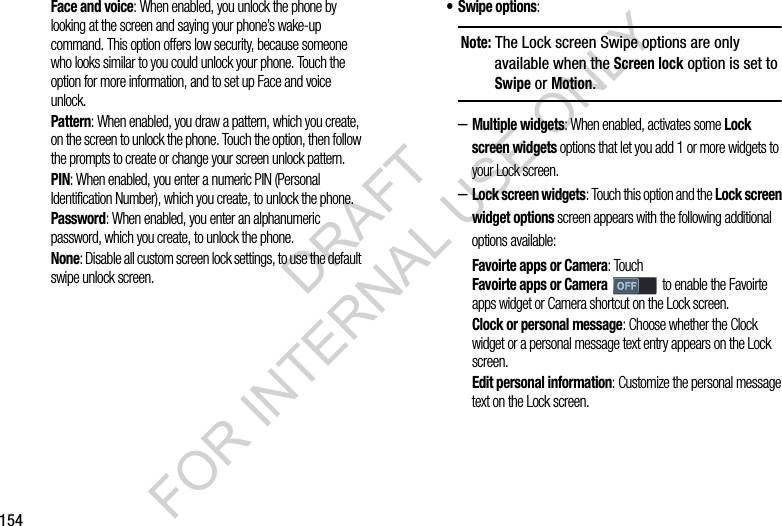 154Face and voice: When enabled, you unlock the phone by looking at the screen and saying your phone’s wake-up command. This option offers low security, because someone who looks similar to you could unlock your phone. Touch the option for more information, and to set up Face and voice unlock. Pattern: When enabled, you draw a pattern, which you create, on the screen to unlock the phone. Touch the option, then follow the prompts to create or change your screen unlock pattern.PIN: When enabled, you enter a numeric PIN (Personal Identification Number), which you create, to unlock the phone.Password: When enabled, you enter an alphanumeric password, which you create, to unlock the phone.None: Disable all custom screen lock settings, to use the default swipe unlock screen. •Swipe options: –Multiple widgets: When enabled, activates some Lock screen widgets options that let you add 1 or more widgets to your Lock screen. –Lock screen widgets: Touch this option and the Lock screen widget options screen appears with the following additional options available: Favoirte apps or Camera: Touch Favoirte apps or Camera to enable the Favoirte apps widget or Camera shortcut on the Lock screen. Clock or personal message: Choose whether the Clock widget or a personal message text entry appears on the Lock screen. Edit personal information: Customize the personal message text on the Lock screen. Note: The Lock screen Swipe options are only available when the Screen lock option is set to Swipe or Motion. DRAFT FOR INTERNAL USE ONLY