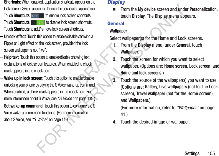 Settings       155–Shortcuts: When enabled, application shortcuts appear on the lock screen. Swipe an icon to launch the associated application. Touch Shortcuts   to enable lock screen shortcuts. Touch Shortcuts   to disable lock screen shortcuts. Touch Shortcuts to add/remove lock screen shortcuts. –Unlock effect: Touch this option to enable/disable showing a Ripple or Light effect on the lock screen, provided the lock screen wallpaper is not “live”. –Help text: Touch this option to enable/disable showing text explanations of lock screen features. When enabled, a check mark appears in the check box. –Wake up in lock screen: Touch this option to enable/disable unlocking your phone by saying the S Voice wake-up command. When enabled, a check mark appears in the check box. (For more information about S Voice, see “S Voice” on page 119.) –Set wake-up command: Touch this option to configure the S Voice wake-up command functions. (For more information about S Voice, see “S Voice” on page 119.) DisplayFrom the My device screen and under Personalization, touch Display. The Display menu appears. GeneralWallpaperSelect wallpaper(s) for the Home and Lock screens. 1. From the Display menu, under General, touch Wallpaper. 2. Touch the screen for which you want to select wallpaper. (Options are: Home screen, Lock screen, and Home and lock screens.) 3. Touch the source of the wallpaper(s) you want to use. [Options are: Gallery, Live wallpapers (not for the Lock screen), Travel wallpaper (not for the Home screen), and Wallpapers.] (For more information, refer to “Wallpaper” on page 41.) 4. Touch the desired image or wallpaper. DRAFT FOR INTERNAL USE ONLY