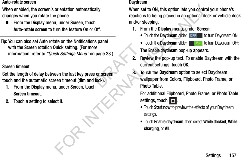 Settings       157Auto-rotate screenWhen enabled, the screen&rsquo;s orientation automatically changes when you rotate the phone. From the Display menu, under Screen, touch Auto-rotate screen to turn the feature On or Off. Tip:You can also set Auto rotate on the Notifications panel with the Screen rotation Quick setting. (For more information, refer to &ldquo;Quick Settings Menu&rdquo; on page 33.) Screen timeoutSet the length of delay between the last key press or screen touch and the automatic screen timeout (dim and lock). 1. From the Display menu, under Screen, touch Screen timeout. 2. Touch a setting to select it. DaydreamWhen set to ON, this option lets you control your phone&rsquo;s reactions to being placed in an optional desk or vehicle dock and/or sleeping. 1. From the Display menu, under Screen: &bull;Touch the Daydream slider   to turn Daydream ON. &bull;Touch the Daydream slider   to turn Daydream OFF. The Enable daydream pop-up appears. 2. Review the pop-up text. To enable Daydream with the current settings, touch OK. 3. Touch the Daydream option to select Daydream wallpaper from Colors, Flipboard, Photo Frame, or Photo Table. For additional Flipboard, Photo Frame, or Photo Table settings, touch  . &bull;Touch Start now to preview the effects of your Daydream settings. &bull;Touch Enable daydream, then select While docked, While charging, or All. DRAFT FOR INTERNAL USE ONLY