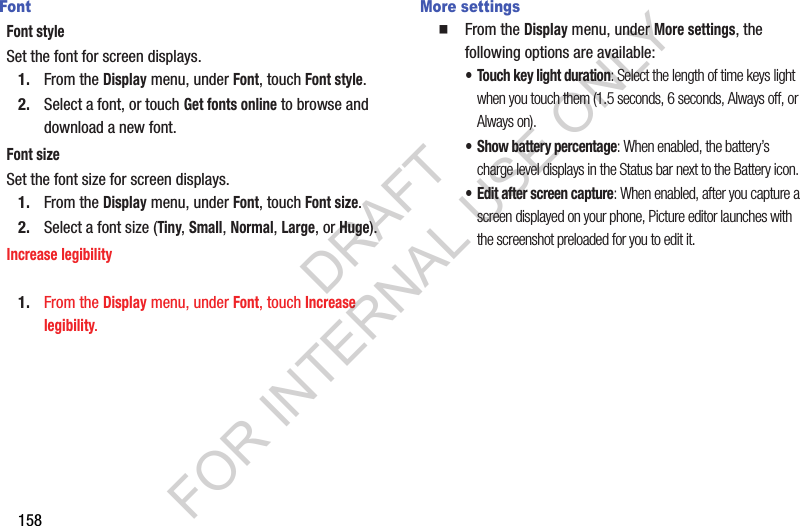 158FontFont styleSet the font for screen displays. 1. From the Display menu, under Font, touch Font style. 2. Select a font, or touch Get fonts online to browse and download a new font. Font sizeSet the font size for screen displays. 1. From the Display menu, under Font, touch Font size. 2. Select a font size (Tiny, Small, Normal, Large, or Huge). Increase legibility1. From the Display menu, under Font, touch Increase legibility. More settingsFrom the Display menu, under More settings, the following options are available: &bull; Touch key light duration: Select the length of time keys light when you touch them (1.5 seconds, 6 seconds, Always off, or Always on). &bull; Show battery percentage: When enabled, the battery&rsquo;s charge level displays in the Status bar next to the Battery icon.&bull; Edit after screen capture: When enabled, after you capture a screen displayed on your phone, Picture editor launches with the screenshot preloaded for you to edit it. DRAFT FOR INTERNAL USE ONLY