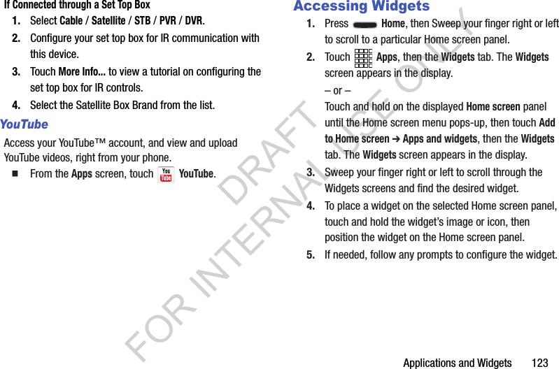 Applications and Widgets       123If Connected through a Set Top Box1. Select Cable / Satellite / STB / PVR / DVR.2. Configure your set top box for IR communication with this device. 3. Touch More Info... to view a tutorial on configuring the set top box for IR controls.4. Select the Satellite Box Brand from the list.YouTubeAccess your YouTube™ account, and view and upload YouTube videos, right from your phone. From the Apps screen, touch   YouTube.Accessing Widgets1. Press  Home, then Sweep your finger right or left to scroll to a particular Home screen panel. 2. Touch Apps, then the Widgets tab. The Widgets screen appears in the display. – or –Touch and hold on the displayed Home screen panel until the Home screen menu pops-up, then touch Add to Home screen ➔ Apps and widgets, then the Widgets tab. The Widgets screen appears in the display. 3. Sweep your finger right or left to scroll through the Widgets screens and find the desired widget. 4. To place a widget on the selected Home screen panel, touch and hold the widget’s image or icon, then position the widget on the Home screen panel. 5. If needed, follow any prompts to configure the widget. DRAFT FOR INTERNAL USE ONLY