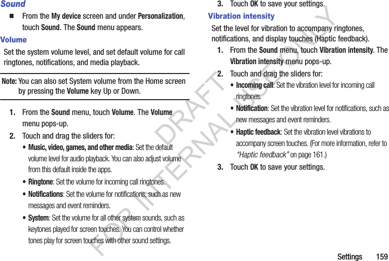 Settings       159SoundFrom the My device screen and under Personalization, touch Sound. The Sound menu appears. VolumeSet the system volume level, and set default volume for call ringtones, notifications, and media playback.Note:You can also set System volume from the Home screen by pressing the Volume key Up or Down. 1. From the Sound menu, touch Volume. The Volume menu pops-up. 2. Touch and drag the sliders for: • Music, video, games, and other media: Set the default volume level for audio playback. You can also adjust volume from this default inside the apps. •Ringtone: Set the volume for incoming call ringtones. • Notifications: Set the volume for notifications, such as new messages and event reminders. • System: Set the volume for all other system sounds, such as keytones played for screen touches. You can control whether tones play for screen touches with other sound settings. 3. Touch OK to save your settings. Vibration intensitySet the level for vibration to accompany ringtones, notifications, and display touches (Haptic feedback).1. From the Sound menu, touch Vibration intensity. The Vibration intensity menu pops-up. 2. Touch and drag the sliders for: • Incoming call: Set the vibration level for incoming call ringtones. • Notification: Set the vibration level for notifications, such as new messages and event reminders. • Haptic feedback: Set the vibration level vibrations to accompany screen touches. (For more information, refer to “Haptic feedback” on page 161.) 3. Touch OK to save your settings. DRAFT FOR INTERNAL USE ONLY