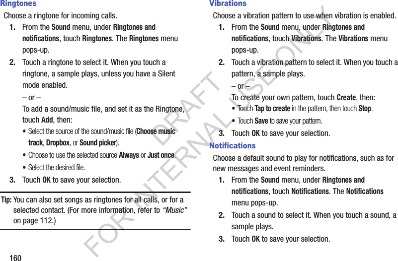 160RingtonesChoose a ringtone for incoming calls.1. From the Sound menu, under Ringtones and notifications, touch Ringtones. The Ringtones menu pops-up. 2. Touch a ringtone to select it. When you touch a ringtone, a sample plays, unless you have a Silent mode enabled. &ndash; or &ndash;To add a sound/music file, and set it as the Ringtone, touch Add, then: &bull;Select the source of the sound/music file (Choose music track, Dropbox, or Sound picker). &bull;Choose to use the selected source Always or Just once. &bull;Select the desired file. 3. Touch OK to save your selection. Tip:You can also set songs as ringtones for all calls, or for a selected contact. (For more information, refer to &ldquo;Music&rdquo; on page 112.) VibrationsChoose a vibration pattern to use when vibration is enabled.1. From the Sound menu, under Ringtones and notifications, touch Vibrations. The Vibrations menu pops-up. 2. Touch a vibration pattern to select it. When you touch a pattern, a sample plays. &ndash; or &ndash;To create your own pattern, touch Create, then: &bull;Touch Tap to create in the pattern, then touch Stop. &bull;Touch Save to save your pattern.3. Touch OK to save your selection. NotificationsChoose a default sound to play for notifications, such as for new messages and event reminders.1. From the Sound menu, under Ringtones and notifications, touch Notifications. The Notifications menu pops-up. 2. Touch a sound to select it. When you touch a sound, a sample plays. 3. Touch OK to save your selection. DRAFT FOR INTERNAL USE ONLY