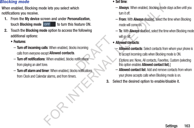 Settings       163Blocking modeWhen enabled, Blocking mode lets you select which notifications you receive. 1. From the My device screen and under Personalization, touch Blocking mode   to turn this feature ON. 2. Touch the Blocking mode option to access the following additional options: •Features: –Turn off incoming calls: When enabled, blocks incoming calls from everyone except Allowed contacts. –Turn off notifications: When enabled, blocks notifications from playing an alert tone. –Turn off alarm and timer: When enabled, blocks notifications from Clock and Calendar alarms, and from timers. •Set time: –Always: When enabled, blocking mode stays active until you turn it off. –From: With Always disabled, select the time when Blocking mode will come on. –To: With Always disabled, select the time when Blocking mode will go off. • Allowed contacts: –Allowed contacts: Select contacts from whom your phone is to accept incoming calls when Blocking mode is ON. [Options are: None, All contacts, Favorites, Custom (selecting this option enables Allowed contact list).] –Allowed contact list: Add and remove contacts from whom your phone accepts calls when Blocking mode is on. 3. Select the desired option to enable/disable it. DRAFT FOR INTERNAL USE ONLY