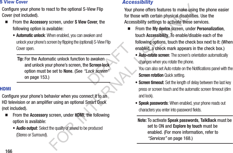 166S View CoverConfigure your phone to react to the optional S-View Flip Cover (not included). From the Accessory screen, under S View Cover, the following option is available:• Automatic unlock: When enabled, you can awaken and unlock your phone’s screen by flipping the (optional) S-View Flip Cover open. HDMIConfigure your phone’s behavior when you connect it to an HD television or an amplifier using an optional Smart Dock (not included). From the Accessory screen, under HDMI, the following option is available: •Audio output: Select the quality of sound to be produced (Stereo or Surround). AccessibilityYour phone offers features to make using the phone easier for those with certain physical disabilities. Use the Accessibility settings to activate these services.   From the My device screen, under Personalization, touch Accessibility. To enable/disable each of the following options, touch the check box next to it: (When enabled, a check mark appears in the check box.) • Auto-rotate screen: The screen’s orientation automatically changes when you rotate the phone. You can also set Auto rotate on the Notifications panel with the Screen rotation Quick setting. • Screen timeout: Set the length of delay between the last key press or screen touch and the automatic screen timeout (dim and lock). • Speak passwords: When enabled, your phone reads out characters you enter into password fields. Tip:For the Automatic unlock function to awaken and unlock your phone’s screen, the Screen lock option must be set to None. (See “Lock screen” on page 153.) Note:To activate Speak passwords, TalkBack must be set to ON and Explore by touch must be enabled. (For more information, refer to “Services” on page 168.) DRAFT FOR INTERNAL USE ONLY