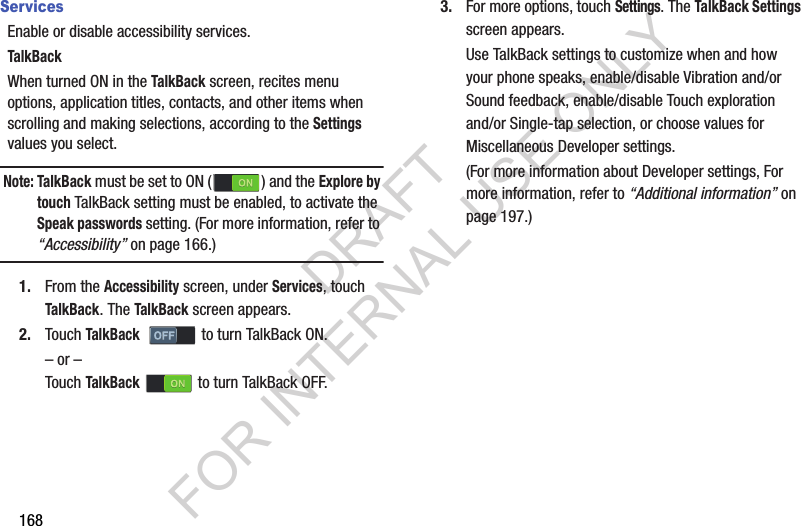168ServicesEnable or disable accessibility services. TalkBackWhen turned ON in the TalkBack screen, recites menu options, application titles, contacts, and other items when scrolling and making selections, according to the Settings values you select. Note: TalkBack must be set to ON ( ) and the Explore by touch TalkBack setting must be enabled, to activate the Speak passwords setting. (For more information, refer to “Accessibility” on page 166.) 1. From the Accessibility screen, under Services, touch TalkBack. The TalkBack screen appears. 2. Touch TalkBack    to turn TalkBack ON. – or –Touch TalkBack   to turn TalkBack OFF. 3. For more options, touch Settings. The TalkBack Settings screen appears. Use TalkBack settings to customize when and how your phone speaks, enable/disable Vibration and/or Sound feedback, enable/disable Touch exploration and/or Single-tap selection, or choose values for Miscellaneous Developer settings. (For more information about Developer settings, For more information, refer to “Additional information” on page 197.) DRAFT FOR INTERNAL USE ONLY