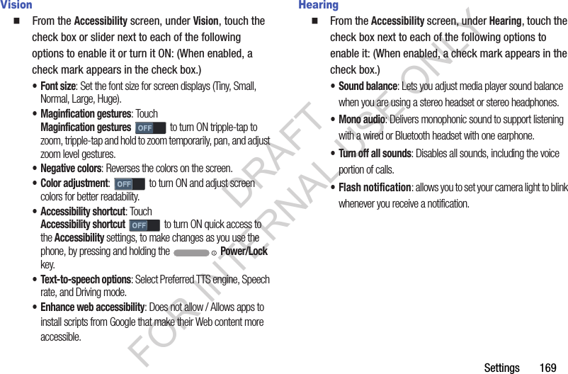 Settings       169Vision  From the Accessibility screen, under Vision, touch the check box or slider next to each of the following options to enable it or turn it ON: (When enabled, a check mark appears in the check box.) •Font size: Set the font size for screen displays (Tiny, Small, Normal, Large, Huge).• Maginfication gestures: Touch Maginfication gestures to turn ON tripple-tap to zoom, tripple-tap and hold to zoom temporarily, pan, and adjust zoom level gestures. • Negative colors: Reverses the colors on the screen. • Color adjustment:   to turn ON and adjust screen colors for better readability. • Accessibility shortcut: Touch Accessibility shortcut to turn ON quick access to the Accessibility settings, to make changes as you use the phone, by pressing and holding the   Power/Lock key. • Text-to-speech options: Select Preferred TTS engine, Speech rate, and Driving mode. • Enhance web accessibility: Does not allow / Allows apps to install scripts from Google that make their Web content more accessible. HearingFrom the Accessibility screen, under Hearing, touch the check box next to each of the following options to enable it: (When enabled, a check mark appears in the check box.) • Sound balance: Lets you adjust media player sound balance when you are using a stereo headset or stereo headphones. • Mono audio: Delivers monophonic sound to support listening with a wired or Bluetooth headset with one earphone. • Turn off all sounds: Disables all sounds, including the voice portion of calls. • Flash notification: allows you to set your camera light to blink whenever you receive a notification. DRAFT FOR INTERNAL USE ONLY
