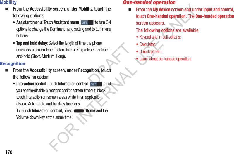 170Mobility  From the Accessibility screen, under Mobility, touch the following options: • Assistant menu: Touch Assistant menu to turn ON options to change the Dominant hand setting and to Edit menu buttons. • Tap and hold delay: Select the length of time the phone considers a screen touch before interpreting a touch as touch-and-hold (Short, Medium, Long). Recognition  From the Accessibility screen, under Recognition, touch the following option: • Interaction control: Touch Interaction control to let you enable/disable S motions and/or screen timeout, block touch interaction on screen areas while in an application, disable Auto-rotate and hardkey functions. To launch Interaction control, press   Home and the Volume down key at the same time. One-handed operationFrom the My device screen and under Input and control, touch One-handed operation. The One-handed operation screen appears. The following options are available: •Keypad and in-call buttons: •Calculator: •Unlock pattern: •Learn about on-handed operation: DRAFT FOR INTERNAL USE ONLY