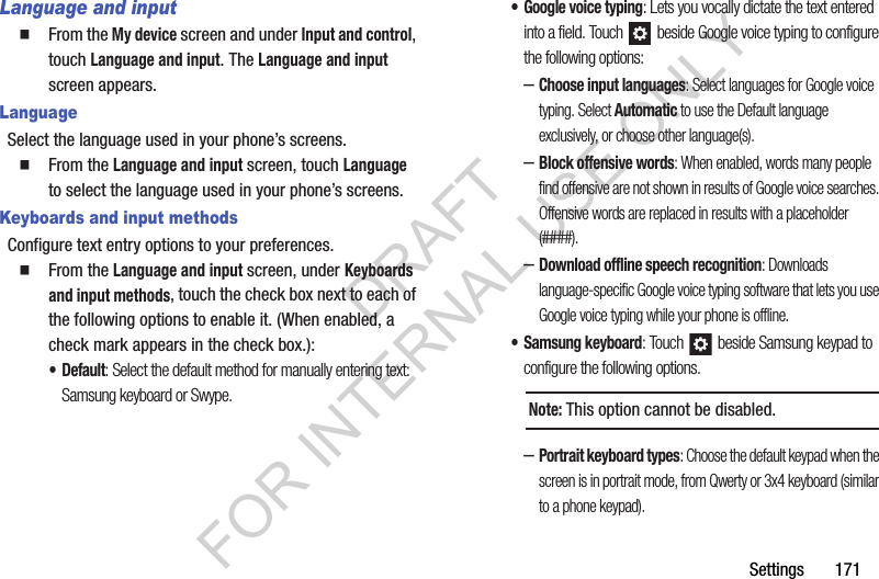 Settings       171Language and inputFrom the My device screen and under Input and control, touch Language and input. The Language and input screen appears. LanguageSelect the language used in your phone’s screens.From the Language and input screen, touch Language to select the language used in your phone’s screens. Keyboards and input methodsConfigure text entry options to your preferences. From the Language and input screen, under Keyboards and input methods, touch the check box next to each of the following options to enable it. (When enabled, a check mark appears in the check box.): •Default: Select the default method for manually entering text: Samsung keyboard or Swype. • Google voice typing: Lets you vocally dictate the text entered into a field. Touch   beside Google voice typing to configure the following options: –Choose input languages: Select languages for Google voice typing. Select Automatic to use the Default language exclusively, or choose other language(s). –Block offensive words: When enabled, words many people find offensive are not shown in results of Google voice searches. Offensive words are replaced in results with a placeholder (####). –Download offline speech recognition: Downloads language-specific Google voice typing software that lets you use Google voice typing while your phone is offline. • Samsung keyboard: Touch   beside Samsung keypad to configure the following options. –Portrait keyboard types: Choose the default keypad when the screen is in portrait mode, from Qwerty or 3x4 keyboard (similar to a phone keypad). Note:This option cannot be disabled. DRAFT FOR INTERNAL USE ONLY