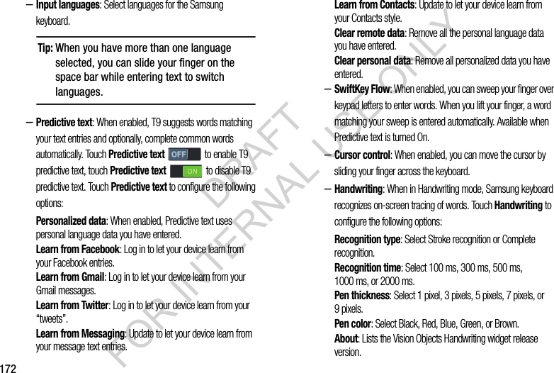 172–Input languages: Select languages for the Samsung keyboard. –Predictive text: When enabled, T9 suggests words matching your text entries and optionally, complete common words automatically. Touch Predictive text   to enable T9 predictive text, touch Predictive text   to disable T9 predictive text. Touch Predictive text to configure the following options: Personalized data: When enabled, Predictive text uses personal language data you have entered. Learn from Facebook: Log in to let your device learn from your Facebook entries.Learn from Gmail: Log in to let your device learn from your Gmail messages.Learn from Twitter: Log in to let your device learn from your “tweets”.Learn from Messaging: Update to let your device learn from your message text entries. Learn from Contacts: Update to let your device learn from your Contacts style.Clear remote data: Remove all the personal language data you have entered. Clear personal data: Remove all personalized data you have entered. –SwiftKey Flow: When enabled, you can sweep your finger over keypad letters to enter words. When you lift your finger, a word matching your sweep is entered automatically. Available when Predictive text is turned On. –Cursor control: When enabled, you can move the cursor by sliding your finger across the keyboard. –Handwriting: When in Handwriting mode, Samsung keyboard recognizes on-screen tracing of words. Touch Handwriting to configure the following options: Recognition type: Select Stroke recognition or Complete recognition. Recognition time: Select 100 ms, 300 ms, 500 ms, 1000 ms, or 2000 ms. Pen thickness: Select 1 pixel, 3 pixels, 5 pixels, 7 pixels, or 9pixels. Pen color: Select Black, Red, Blue, Green, or Brown. About: Lists the Vision Objects Handwriting widget release version. Tip:When you have more than one language selected, you can slide your finger on the space bar while entering text to switch languages.DRAFT FOR INTERNAL USE ONLY