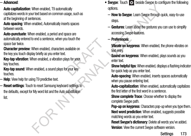 Settings       173–Advanced: Auto capitalization: When enabled, T9 automatically capitalizes words in your text based on common usage, such as at the beginning of sentences.Auto spacing: When enabled, Automatically inserts spaces between words. Auto-punctuate: When enabled, a period and space are automatically entered to end a sentence, when you touch the space bar twice.Character preview: When enabled, characters available on the key you touch display briefly as you enter text.Key-tap vibration: When enabled, a vibration plays for your key touches.Key-tap sound: When enabled, a sound plays for your key touches.–Help: View help for using T9 predictive text.–Reset settings: Touch to reset Samsung keyboard settings to the defaults, except for My word list and the Auto substitution list.•Swype: Touch   beside Swype to configure the following options. –How to Swype: Learn Swype through quick, easy-to-use steps. –Gestures: Learn about the gestures you can use to simplify accessing Swype features. –Preferences: Vibrate on keypress: When enabled, the phone vibrates on text entry.Sound on keypress: When enabled, plays sounds as you enter text.Show helpful tips: When enabled, displays a flashing indicator for quick help as you enter text.Auto-spacing: When enabled, inserts spaces automatically when you pause entering text.Auto-capitalization: When enabled, automatically capitalizes the first letter of the first word in a sentence.Show complete Trace: Choose whether to display the complete Swype path. Pop-up on keypress: Characters pop-up when you type them. Next word prediction: When enabled, suggests possible matching words as you enter text.Reset Swype’s dictionary: Delete all words you’ve added. Version: View the current Swype software version. DRAFT FOR INTERNAL USE ONLY