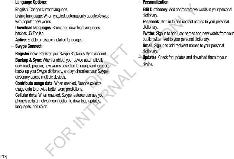174&ndash;Language Options: English: Change current language. Living language: When enabled, automatically updates Swype with popular new words. Download languages: Select and download languages besides US English. Active: Enable or disable installed languages. &ndash;Swype Connect: Register now: Register your Swype Backup &amp; Sync account. Backup &amp; Sync: When enabled, your device automatically downloads popular, new words based on language and location; backs up your Swype dictionary, and synchronizes your Swype dictionary across multiple devices. Contribute usage data: When enabled, Nuance collects usage data to provide better word predictions. Cellular data: When enabled, Swype features can use your phone&rsquo;s cellular network connection to download updates, languages, and so on. &ndash;Personalization:Edit Dictionary: Add and/or remove words in your personal dictionary.Facebook: Sign in to add contact names to your personal dictionary. Twitter: Sign in to add user names and new words from your public twitter feed to your personal dictionary. Gmail: Sign in to add recipient names to your personal dictionary. &ndash;Updates: Check for updates and download them to your device. DRAFT FOR INTERNAL USE ONLY