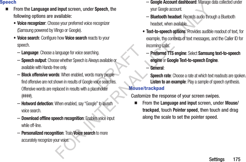 Settings       175SpeechFrom the Language and input screen, under Speech, the following options are available: • Voice recognizer: Choose your preferred voice recognizer (Samsung powered by Vlingo or Google). • Voice search: Configure how Voice search reacts to your speech. –Language: Choose a language for voice searching. –Speech output: Choose whether Speech is Always available or available with Hands-free only. –Block offensive words: When enabled, words many people find offensive are not shown in results of Google voice searches. Offensive words are replaced in results with a placeholder (####). –Hotword detection: When enabled, say “Google” to launch voice search. –Download offline speech recognition: Enables voice input while off-line. –Personalized recognition: Train Voice search to more accurately recognize your voice. –Google Account dashboard: Manage data collected under your Google account. –Bluetooth headset: Records audio through a Bluetooth headset, when available. • Text-to-speech options: Provides audible readout of text, for example, the contents of text messages, and the Caller ID for incoming calls. –Preferred TTS engine: Select Samsung text-to-speech engine or Google Text-to-speech Engine. –General: Speech rate: Choose a rate at which text readouts are spoken.Listen to an example: Play a sample of speech synthesis.Mouse/trackpadCustomize the response of your screen swipes.From the Language and input screen, under Mouse/trackpad, touch Pointer speed, then touch and drag along the scale to set the pointer speed. DRAFT FOR INTERNAL USE ONLY