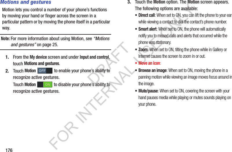 176Motions and gesturesMotion lets you control a number of your phone’s functions by moving your hand or finger across the screen in a particular pattern or by moving the phone itself in a particular way.Note:For more information about using Motion, see “Motions and gestures” on page 25. 1. From the My device screen and under Input and control, touch Motions and gestures. 2. Touch Motion to enable your phone’s ability to recognize active gestures. Touch Motion  to disable your phone’s ability to recognize active gestures. 3. Touch the Motion option. The Motion screen appears. The following options are available: •Direct call: When set to ON, you can lift the phone to your ear while viewing a contact to dial the contact’s phone number.•Smart alert: When set to ON, the phone will automatically notify you to missed calls and alerts that occurred while the phone was stationary.•Zoom: When set to ON, tilting the phone while in Gallery or Internet causes the screen to zoom in or out.•Move an icon: •Browse an image: When set to ON, moving the phone in a panning motion while viewing an image moves focus around in the image.• Mute/pause: When set to ON, covering the screen with your hand pauses media while playing or mutes sounds playing on your phone. DRAFT FOR INTERNAL USE ONLY