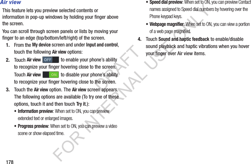 178Air viewThis feature lets you preview selected contents or information in pop-up windows by holding your finger above the screen. You can scroll through screen panels or lists by moving your finger to an edge (top/bottom/left/right) of the screen. 1. From the My device screen and under Input and control, touch the following Air view options: 2. Touch Air view to enable your phone’s ability to recognize your finger hovering close to the screen. Touch Air view  to disable your phone’s ability to recognize your finger hovering close to the screen. 3. Touch the Air view option. The Air view screen appears. The following options are available (To try one of these options, touch it and then touch Try it.): • Information preview: When set to ON, you can preview extended text or enlarged images. • Progress preview: When set to ON, you can preview a video scene or show elapsed time. • Speed dial preview: When set to ON, you can preview Contact names assigned to Speed dial numbers by hovering over the Phone keypad keys. • Webpage magnifier: When set to ON, you can view a portion of a web page magnified. 4. Touch Sound and haptic feedback to enable/disable sound playback and haptic vibrations when you hover your finger over Air view items. DRAFT FOR INTERNAL USE ONLY