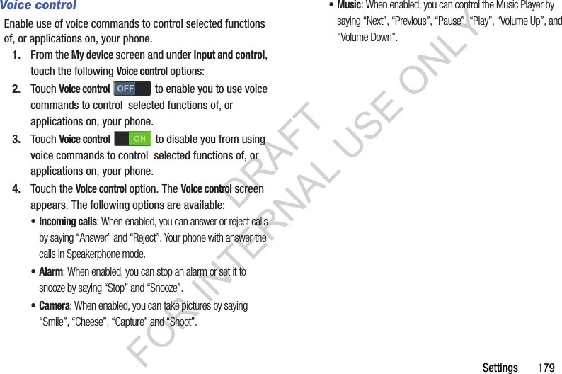 Settings       179Voice controlEnable use of voice commands to control selected functions of, or applications on, your phone. 1. From the My device screen and under Input and control, touch the following Voice control options: 2. Touch Voice control to enable you to use voice commands to control  selected functions of, or applications on, your phone. 3. Touch Voice control  to disable you from using voice commands to control  selected functions of, or applications on, your phone. 4. Touch the Voice control option. The Voice control screen appears. The following options are available: • Incoming calls: When enabled, you can answer or reject calls by saying “Answer” and “Reject”. Your phone with answer the calls in Speakerphone mode. •Alarm: When enabled, you can stop an alarm or set it to snooze by saying “Stop” and “Snooze”. •Camera: When enabled, you can take pictures by saying “Smile”, “Cheese”, “Capture” and “Shoot”. •Music: When enabled, you can control the Music Player by saying “Next”, “Previous”, “Pause”, “Play”, “Volume Up”, and “Volume Down”. DRAFT FOR INTERNAL USE ONLY