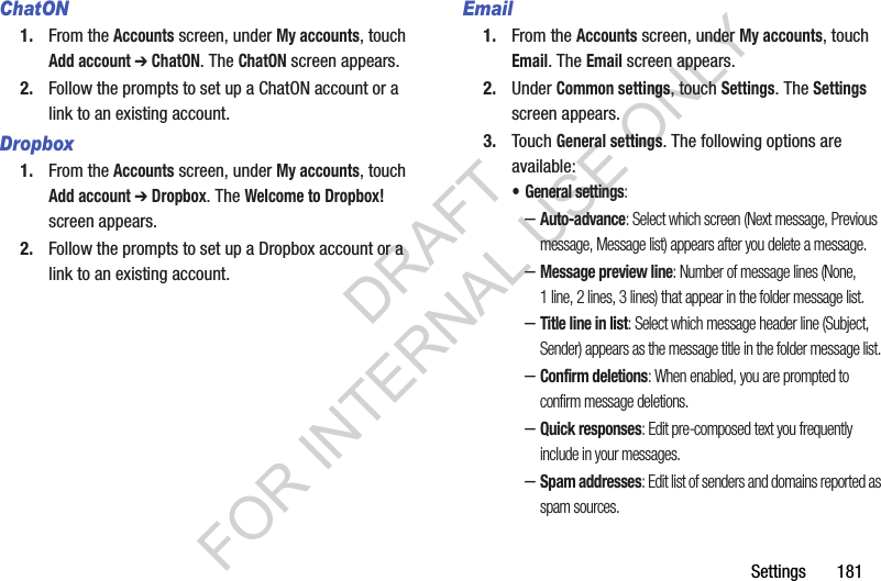Settings       181ChatON1. From the Accounts screen, under My accounts, touch Add account ➔ ChatON. The ChatON screen appears. 2. Follow the prompts to set up a ChatON account or a link to an existing account. Dropbox1. From the Accounts screen, under My accounts, touch Add account ➔ Dropbox. The Welcome to Dropbox! screen appears. 2. Follow the prompts to set up a Dropbox account or a link to an existing account. Email1. From the Accounts screen, under My accounts, touch Email. The Email screen appears. 2. Under Common settings, touch Settings. The Settings screen appears. 3. Touch General settings. The following options are available: • General settings: –Auto-advance: Select which screen (Next message, Previous message, Message list) appears after you delete a message. –Message preview line: Number of message lines (None, 1 line, 2 lines, 3 lines) that appear in the folder message list. –Title line in list: Select which message header line (Subject, Sender) appears as the message title in the folder message list. –Confirm deletions: When enabled, you are prompted to confirm message deletions. –Quick responses: Edit pre-composed text you frequently include in your messages. –Spam addresses: Edit list of senders and domains reported as spam sources. DRAFT FOR INTERNAL USE ONLY