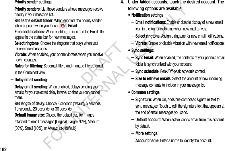 182–Priority sender settings: Priority senders: List those senders whose messages receive priority in your message list. Set as the default folder: When enabled, the priority sender inbox appears when you touch   Email. Email notifications: When enabled, an icon and the Email title appear in the status bar for new messages. Select ringtone: Choose the ringtone that plays when you receive new messages. Vibrate: When enabled, your phone vibrates when you receive new messages. –Rules for filtering: Set email filters and manage filtered email in the Combined view. –Delay email sending: Delay email sending: When enabled, delays sending your emails for your selected delay interval so that you can cancel them. Set length of delay: Choose 3 seconds (default), 5 seconds, 10 seconds, 20 seconds, or 30 seconds. –Default image size: Choose the default size for images attached to email messages [Original, Large (70%), Medium (30%), Small (10%), or Always ask (default)]. 4. Under Added accounts, touch the desired account. The following options are available: • Notification settings –Email notifications: Enable or disable display of a new email icon in the Annunciator line when new mail arrives.–Select ringtone: Assign a ringtone for new email notifications.–Vibrate: Enable or disable vibration with new email notifications.• Sync settings: –Sync Email: When enabled, the contents of your phone’s email folder is synchronized with your account. –Sync schedule: Peak/Off-peak schedule control. –Size to retrieve emails: Select the amount of new incoming message contents to include in your message list. • Common settings: –Signature: When On, adds pre-composed signature text to send messages. Touch to edit the signature text that appears at the end of email messages you send. –Default account: When active, sends email from this account by default. –More settings: Account name: Enter a name to identify the account. DRAFT FOR INTERNAL USE ONLY