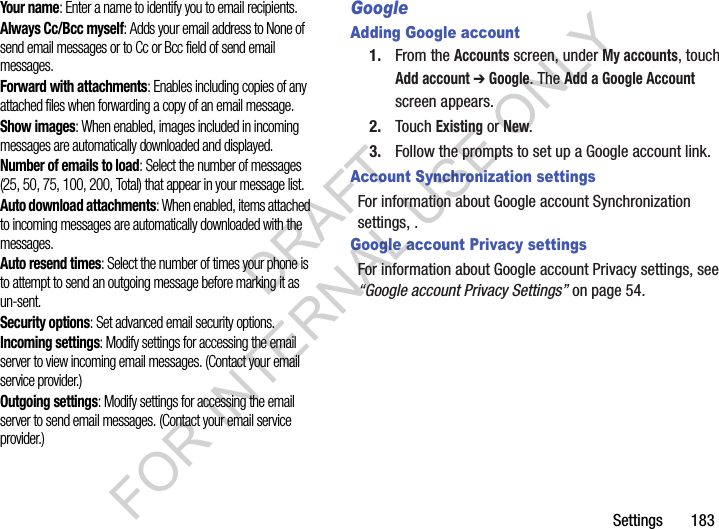 Settings       183Your name: Enter a name to identify you to email recipients. Always Cc/Bcc myself: Adds your email address to None of send email messages or to Cc or Bcc field of send email messages. Forward with attachments: Enables including copies of any attached files when forwarding a copy of an email message. Show images: When enabled, images included in incoming messages are automatically downloaded and displayed. Number of emails to load: Select the number of messages (25, 50, 75, 100, 200, Total) that appear in your message list. Auto download attachments: When enabled, items attached to incoming messages are automatically downloaded with the messages. Auto resend times: Select the number of times your phone is to attempt to send an outgoing message before marking it as un-sent. Security options: Set advanced email security options. Incoming settings: Modify settings for accessing the email server to view incoming email messages. (Contact your email service provider.) Outgoing settings: Modify settings for accessing the email server to send email messages. (Contact your email service provider.) GoogleAdding Google account1. From the Accounts screen, under My accounts, touch Add account ➔ Google. The Add a Google Account screen appears. 2. Touch Existing or New. 3. Follow the prompts to set up a Google account link. Account Synchronization settingsFor information about Google account Synchronization settings, . Google account Privacy settingsFor information about Google account Privacy settings, see &ldquo;Google account Privacy Settings&rdquo; on page 54. DRAFT FOR INTERNAL USE ONLY