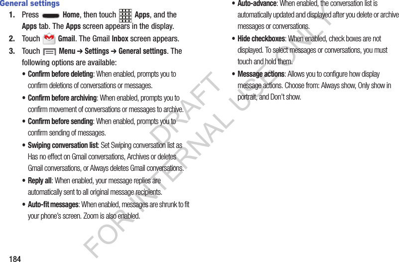 184General settings1. Press  Home, then touch Apps, and the Apps tab. The Apps screen appears in the display. 2. Touch  Gmail. The Gmail Inbox screen appears. 3. Touch  Menu ➔ Settings ➔ General settings. The following options are available: • Confirm before deleting: When enabled, prompts you to confirm deletions of conversations or messages. • Confirm before archiving: When enabled, prompts you to confirm movement of conversations or messages to archive. • Confirm before sending: When enabled, prompts you to confirm sending of messages. • Swiping conversation list: Set Swiping conversation list as Has no effect on Gmail conversations, Archives or deletes Gmail conversations, or Always deletes Gmail conversations. •Reply all: When enabled, your message replies are automatically sent to all original message recipients. • Auto-fit messages: When enabled, messages are shrunk to fit your phone’s screen. Zoom is also enabled. • Auto-advance: When enabled, the conversation list is automatically updated and displayed after you delete or archive messages or conversations. • Hide checkboxes: When enabled, check boxes are not displayed. To select messages or conversations, you must touch and hold them. • Message actions: Allows you to configure how display message actions. Choose from: Always show, Only show in portrait, and Don’t show. DRAFT FOR INTERNAL USE ONLY
