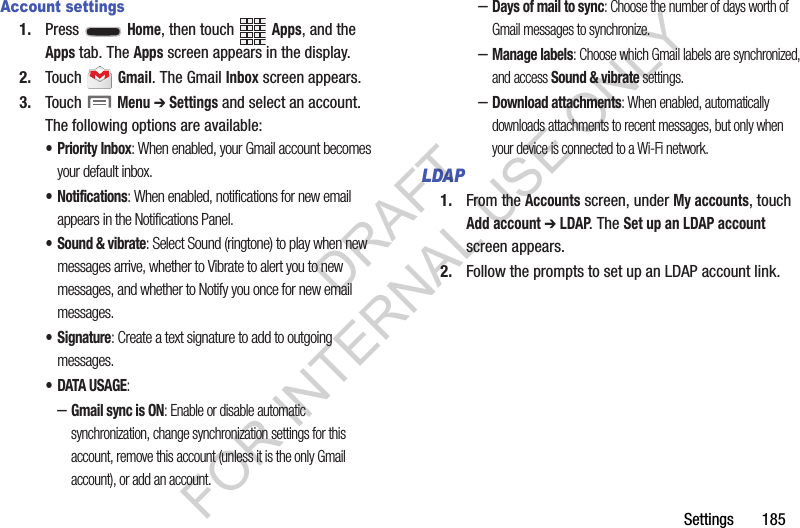 Settings       185Account settings1. Press  Home, then touch Apps, and the Apps tab. The Apps screen appears in the display. 2. Touch  Gmail. The Gmail Inbox screen appears. 3. Touch  Menu ➔ Settings and select an account. The following options are available: &bull; Priority Inbox: When enabled, your Gmail account becomes your default inbox. &bull; Notifications: When enabled, notifications for new email appears in the Notifications Panel. &bull; Sound &amp; vibrate: Select Sound (ringtone) to play when new messages arrive, whether to Vibrate to alert you to new messages, and whether to Notify you once for new email messages. &bull;Signature: Create a text signature to add to outgoing messages. &bull; DATA USAGE: &ndash;Gmail sync is ON: Enable or disable automatic synchronization, change synchronization settings for this account, remove this account (unless it is the only Gmail account), or add an account. &ndash;Days of mail to sync: Choose the number of days worth of Gmail messages to synchronize. &ndash;Manage labels: Choose which Gmail labels are synchronized, and access Sound &amp; vibrate settings. &ndash;Download attachments: When enabled, automatically downloads attachments to recent messages, but only when your device is connected to a Wi-Fi network. LDAP1. From the Accounts screen, under My accounts, touch Add account ➔ LDAP. The Set up an LDAP account screen appears. 2. Follow the prompts to set up an LDAP account link. DRAFT FOR INTERNAL USE ONLY