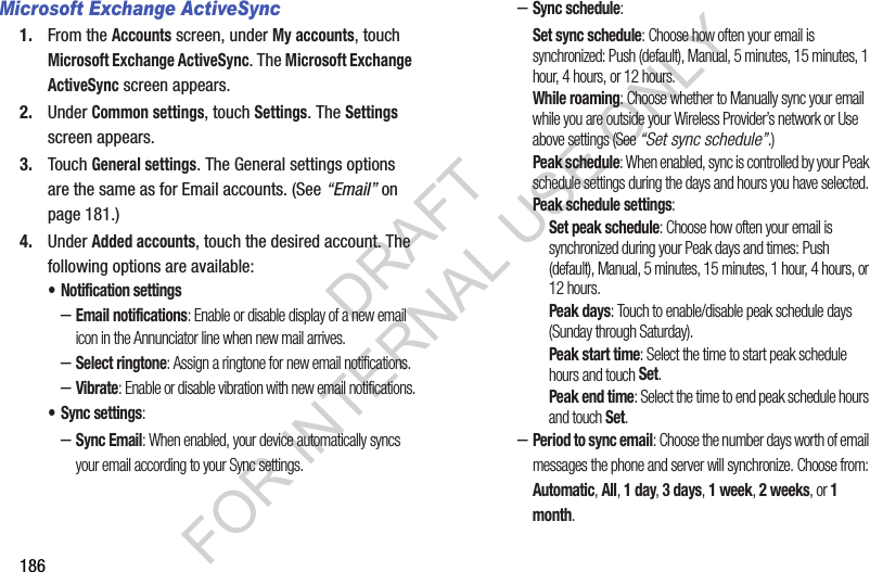 186Microsoft Exchange ActiveSync1. From the Accounts screen, under My accounts, touch Microsoft Exchange ActiveSync. The Microsoft Exchange ActiveSync screen appears. 2. Under Common settings, touch Settings. The Settings screen appears. 3. Touch General settings. The General settings options are the same as for Email accounts. (See “Email” on page 181.) 4. Under Added accounts, touch the desired account. The following options are available: • Notification settings–Email notifications: Enable or disable display of a new email icon in the Annunciator line when new mail arrives.–Select ringtone: Assign a ringtone for new email notifications.–Vibrate: Enable or disable vibration with new email notifications.• Sync settings: –Sync Email: When enabled, your device automatically syncs your email according to your Sync settings. –Sync schedule: Set sync schedule: Choose how often your email is synchronized: Push (default), Manual, 5 minutes, 15 minutes, 1 hour, 4 hours, or 12 hours. While roaming: Choose whether to Manually sync your email while you are outside your Wireless Provider’s network or Use above settings (See “Set sync schedule”.) Peak schedule: When enabled, sync is controlled by your Peak schedule settings during the days and hours you have selected. Peak schedule settings: Set peak schedule: Choose how often your email is synchronized during your Peak days and times: Push (default), Manual, 5 minutes, 15 minutes, 1 hour, 4 hours, or 12 hours. Peak days: Touch to enable/disable peak schedule days (Sunday through Saturday). Peak start time: Select the time to start peak schedule hours and touch Set. Peak end time: Select the time to end peak schedule hours and touch Set. –Period to sync email: Choose the number days worth of email messages the phone and server will synchronize. Choose from: Automatic, All, 1 day, 3 days, 1 week, 2 weeks, or 1 month. DRAFT FOR INTERNAL USE ONLY