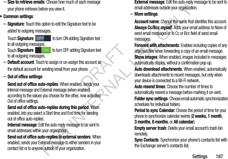 Settings       187–Size to retrieve emails: Choose how much of each message your phone retrieves before you view it. • Common settings: –Signature: Touch this option to edit the Signature text to be added to outgoing messages. Touch Signature to turn ON adding Signature text to all outgoing messages. Touch Signature  to turn OFF adding Signature text to all outgoing messages. –Default account: Touch to assign or un-assign this account as the default account for sending email from your phone. –Out of office settings: Send out of office auto-replies: When enabled, sends your Internal message and External message (when enabled) according to the values you choose for the other, now activated Out of office settings. Send out of office auto-replies during this period: When enabled, lets you select a Start time and End time for sending out of office auto-replies. Internal message: Edit the auto-reply message to be sent to email addresses within your organization. Send out of office auto-replies to external senders: When enabled, sends your External message to either senders in your contact list or to anyone outside of your organization. External message: Edit the auto-reply message to be sent to email addresses outside your organization. –More settings: Account name: Change the name that identifes this account. Always Cc/Bcc myself: Adds your email address to None of send email messages or to Cc or Bcc field of send email messages. Forward with attachments: Enables including copies of any attached files when forwarding a copy of an email message. Show images: When enabled, images included in messages automatically display, without a confirmation pop-up. Auto download attachments: When enabled, automatically downloads attachments to recent messages, but only when your device is connected to a Wi-Fi network. Auto resend times: Choose the number of times to automatically resend a message before marking it un-sent. Folder sync settings: Choose email automatic synchronization schedules for individual folders. Period to sync Calendar: Choose the period of time for your phone to synchronize calendar events (2 weeks, 1 month, 3months, 6 months, or All calendar). Empty server trash: Delete your email account’s trash bin remotely. Sync Contacts: Synchronize your phone’s contacts list with the Exchange server’s contacts list. DRAFT FOR INTERNAL USE ONLY