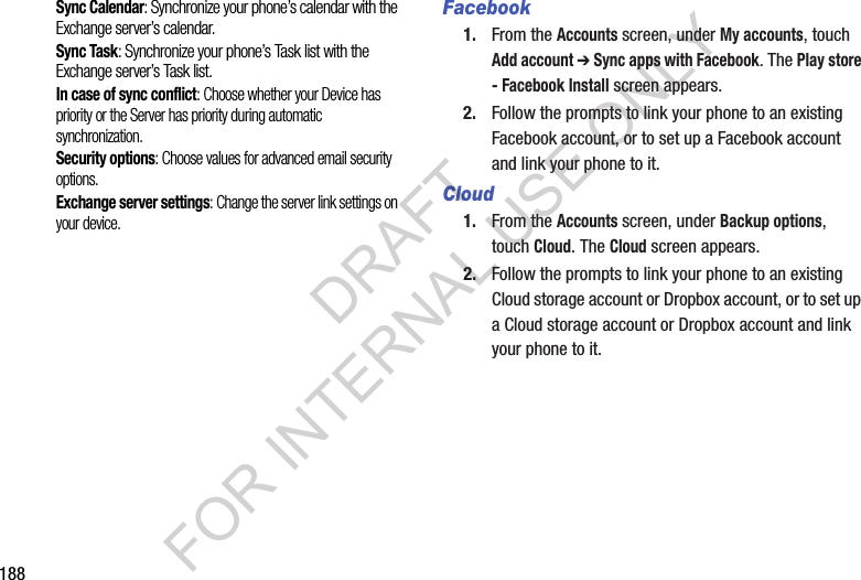 188Sync Calendar: Synchronize your phone’s calendar with the Exchange server’s calendar. Sync Task: Synchronize your phone’s Task list with the Exchange server’s Task list. In case of sync conflict: Choose whether your Device has priority or the Server has priority during automatic synchronization. Security options: Choose values for advanced email security options. Exchange server settings: Change the server link settings on your device. Facebook1. From the Accounts screen, under My accounts, touch Add account ➔ Sync apps with Facebook. The Play store - Facebook Install screen appears. 2. Follow the prompts to link your phone to an existing Facebook account, or to set up a Facebook account and link your phone to it. Cloud1. From the Accounts screen, under Backup options, touch Cloud. The Cloud screen appears. 2. Follow the prompts to link your phone to an existing Cloud storage account or Dropbox account, or to set up a Cloud storage account or Dropbox account and link your phone to it. DRAFT FOR INTERNAL USE ONLY