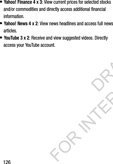 126&bull; Yahoo! Finance 4 x 3: View current prices for selected stocks and/or commodities and directly access additional financial information. &bull; Yahoo! News 4 x 2: View news headlines and access full news articles. &bull; YouTube 3 x 2: Receive and view suggested videos. Directly access your YouTube account. DRAFT FOR INTERNAL USE ONLY