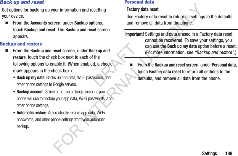 Settings       189Back up and resetSet options for backing up your information and resetting your device. From the Accounts screen, under Backup options, touch Backup and reset. The Backup and reset screen appears. Backup and restoreFrom the Backup and reset screen, under Backup and restore, touch the check box next to each of the following options to enable it: (When enabled, a check mark appears in the check box.) • Back up my data: Backs up app data, Wi-Fi passwords, and other phone settings to Google servers. • Backup account: Select or set-up a Google account your phone will use to backup your app data, Wi-Fi passwords, and other phone settings. •Automatic restore: Automatically restore app data, Wi-Fi passwords, and other phone settings from your automatic backup. Personal dataFactory data resetUse Factory data reset to return all settings to the defaults, and remove all data from the phone.Important!Settings and data erased in a Factory data reset cannot be recovered. To save your settings, you can use the Back up my data option before a reset. (For more information, see “Backup and restore”.)From the Backup and reset screen, under Personal data, touch Factory data reset to return all settings to the defaults, and remove all data from the phone.DRAFT FOR INTERNAL USE ONLY