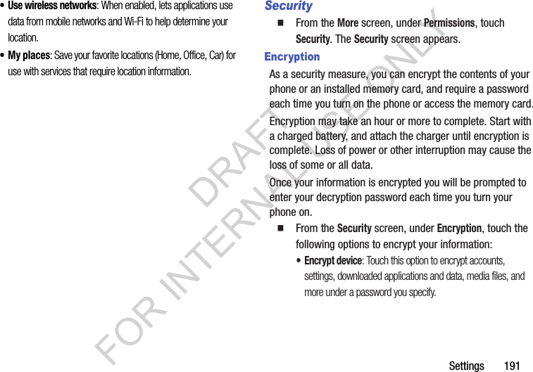 Settings       191• Use wireless networks: When enabled, lets applications use data from mobile networks and Wi-Fi to help determine your location.•My places: Save your favorite locations (Home, Office, Car) for use with services that require location information. SecurityFrom the More screen, under Permissions, touch Security. The Security screen appears. EncryptionAs a security measure, you can encrypt the contents of your phone or an installed memory card, and require a password each time you turn on the phone or access the memory card.Encryption may take an hour or more to complete. Start with a charged battery, and attach the charger until encryption is complete. Loss of power or other interruption may cause the loss of some or all data.Once your information is encrypted you will be prompted to enter your decryption password each time you turn your phone on. From the Security screen, under Encryption, touch the following options to encrypt your information: • Encrypt device: Touch this option to encrypt accounts, settings, downloaded applications and data, media files, and more under a password you specify. DRAFT FOR INTERNAL USE ONLY