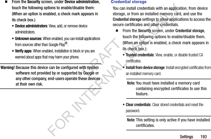 Settings       193From the Security screen, under Device administration, touch the following options to enable/disable them: (When an option is enabled, a check mark appears in its check box.) • Device administrators: View, add, or remove device administrators. • Unknown sources: When enabled, you can install applications from sources other than Google Play®. •Verify apps: When enabled, installation is block or you are warned about apps that may harm your phone. Warning!Because this device can be configured with system software not provided by or supported by Google or any other company, end-users operate these devices at their own risk. Credential storageYou can install credentials with an application, from device storage, or from an installed memory card, and use the Credential storage settings to allow applications to access the secure certificates and other credentials. From the Security screen, under Credential storage, touch the following options to enable/disable them. (When an option is enabled, a check mark appears in its check box.): • Trusted credentials: View, enable, or disable trusted CA certificates. • Install from device storage: Install encrypted certificates from an installed memory card. • Clear credentials: Clear stored credentials and reset the password. Note:You must have installed a memory card containing encrypted certificates to use this feature. Note:This setting is only active if you have installed certificates.DRAFT FOR INTERNAL USE ONLY