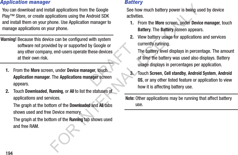 194Application managerYou can download and install applications from the Google Play™ Store, or create applications using the Android SDK and install them on your phone. Use Application manager to manage applications on your phone.Warning!Because this device can be configured with system software not provided by or supported by Google or any other company, end-users operate these devices at their own risk. 1. From the More screen, under Device manager, touch Application manager. The Applications manager screen appears. 2. Touch Downloaded, Running, or All to list the statuses of applications and services. The graph at the bottom of the Downloaded and All tabs shows used and free Device memory. The graph at the bottom of the Running tab shows used and free RAM. BatterySee how much battery power is being used by device activities. 1. From the More screen, under Device manager, touch Battery. The Battery screen appears. 2. View battery usage for applications and services currently running. The battery level displays in percentage. The amount of time the battery was used also displays. Battery usage displays in percentages per application.3. Touch Screen, Cell standby, Android System, Android OS, or any other listed feature or application to view how it is affecting battery use.Note:Other applications may be running that affect battery use. DRAFT FOR INTERNAL USE ONLY