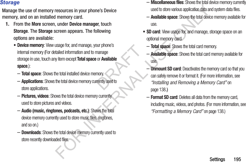 Settings       195StorageManage the use of memory resources in your phone’s Device memory, and on an installed memory card.1. From the More screen, under Device manager, touch Storage. The Storage screen appears. The following options are available: • Device memory: View usage for, and manage, your phone’s internal memory (For detailed information and to manage storage in use, touch any item except Total space or Available space.): –Total space: Shows the total installed device memory. –Applications: Shows the total device memory currently used to store applications. –Pictures, videos: Shows the total device memory currently used to store pictures and videos. –Audio (music, ringtones, podcasts, etc.): Shows the total device memory currently used to store music files, ringtones, and so on.) –Downloads: Shows the total device memory currently used to store recently downloaded files. –Miscellaneous files: Shows the total device memory currently used to store various application data and system data files. –Available space: Shows the total device memory available for use. •SD card: View usage for, and manage, storage space on an optional memory card. –Total space: Shows the total card memory. –Available space: Shows the total card memory available for use. –Unmount SD card: Deactivates the memory card so that you can safely remove it or format it. (For more information, see “Installing and Removing a Memory Card” on page 138.) –Format SD card: Deletes all data from the memory card, including music, videos, and photos. (For more information, see “Formatting a Memory Card” on page 138.) DRAFT FOR INTERNAL USE ONLY