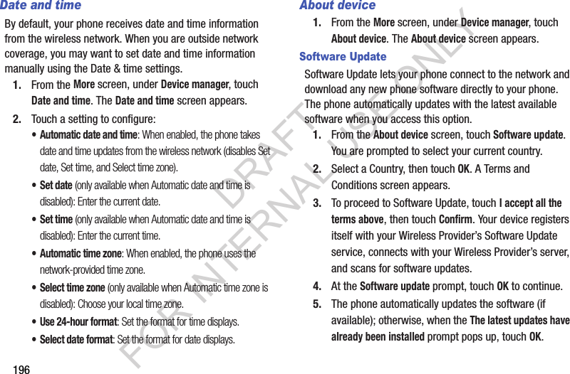 196Date and timeBy default, your phone receives date and time information from the wireless network. When you are outside network coverage, you may want to set date and time information manually using the Date &amp; time settings.1. From the More screen, under Device manager, touch Date and time. The Date and time screen appears.2. Touch a setting to configure:• Automatic date and time: When enabled, the phone takes date and time updates from the wireless network (disables Set date, Set time, and Select time zone).•Set date (only available when Automatic date and time is disabled): Enter the current date.•Set time (only available when Automatic date and time is disabled): Enter the current time.• Automatic time zone: When enabled, the phone uses the network-provided time zone. • Select time zone (only available when Automatic time zone is disabled): Choose your local time zone. • Use 24-hour format: Set the format for time displays. • Select date format: Set the format for date displays. About device1. From the More screen, under Device manager, touch About device. The About device screen appears. Software UpdateSoftware Update lets your phone connect to the network and download any new phone software directly to your phone. The phone automatically updates with the latest available software when you access this option.1. From the About device screen, touch Software update. You are prompted to select your current country. 2. Select a Country, then touch OK. A Terms and Conditions screen appears. 3. To proceed to Software Update, touch I accept all the terms above, then touch Confirm. Your device registers itself with your Wireless Provider’s Software Update service, connects with your Wireless Provider’s server, and scans for software updates. 4. At the Software update prompt, touch OK to continue.5. The phone automatically updates the software (if available); otherwise, when the The latest updates have already been installed prompt pops up, touch OK.DRAFT FOR INTERNAL USE ONLY