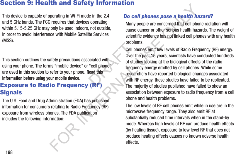 198Section 9: Health and Safety InformationThis device is capable of operating in Wi-Fi mode in the 2.4 and 5 GHz bands. The FCC requires that devices operating within 5.15-5.25 GHz may only be used indoors, not outside, in order to avoid interference with Mobile Satellite Services (MSS). Therefore, do not use this device outside as a Wi-Fi hotspot or in Wi-Fi Direct mode outside when using the 5.15-5.25 GHz band.This section outlines the safety precautions associated with using your phone. The terms “mobile device” or “cell phone” are used in this section to refer to your phone. Read this information before using your mobile device.Exposure to Radio Frequency (RF) SignalsThe U.S. Food and Drug Administration (FDA) has published information for consumers relating to Radio Frequency (RF) exposure from wireless phones. The FDA publication includes the following information:Do cell phones pose a health hazard?Many people are concerned that cell phone radiation will cause cancer or other serious health hazards. The weight of scientific evidence has not linked cell phones with any health problems.Cell phones emit low levels of Radio Frequency (RF) energy. Over the past 15 years, scientists have conducted hundreds of studies looking at the biological effects of the radio frequency energy emitted by cell phones. While some researchers have reported biological changes associated with RF energy, these studies have failed to be replicated. The majority of studies published have failed to show an association between exposure to radio frequency from a cell phone and health problems.The low levels of RF cell phones emit while in use are in the microwave frequency range. They also emit RF at substantially reduced time intervals when in the stand-by mode. Whereas high levels of RF can produce health effects (by heating tissue), exposure to low level RF that does not produce heating effects causes no known adverse health effects.DRAFT FOR INTERNAL USE ONLY