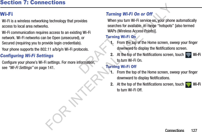 Connections       127Section 7: ConnectionsWi-FiWi-Fi is a wireless networking technology that provides access to local area networks.Wi-Fi communication requires access to an existing Wi-Fi network. Wi-Fi networks can be Open (unsecured), or Secured (requiring you to provide login credentials). Your phone supports the 802.11 a/b/g/n Wi-Fi protocols.Configuring Wi-Fi SettingsConfigure your phone’s Wi-Fi settings. For more information, see “Wi-Fi Settings” on page 141.Turning Wi-Fi On or OffWhen you turn Wi-Fi service on, your phone automatically searches for available, in-range “hotspots” [also termed WAPs (Wireless Access Points)]. Turning Wi-Fi On1. From the top of the Home screen, sweep your finger downward to display the Notifications screen. 2. At the top of the Notifications screen, touch   Wi-Fi to turn Wi-Fi On. Turning Wi-Fi Off1. From the top of the Home screen, sweep your finger downward to display Notifications. 2. At the top of the Notifications screen, touch   Wi-Fi to turn Wi-Fi Off. DRAFT FOR INTERNAL USE ONLY