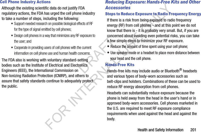 Health and Safety Information       201Cell Phone Industry ActionsAlthough the existing scientific data do not justify FDA regulatory actions, the FDA has urged the cell phone industry to take a number of steps, including the following:•Support-needed research on possible biological effects of RF for the type of signal emitted by cell phones;•Design cell phones in a way that minimizes any RF exposure to the user; and•Cooperate in providing users of cell phones with the current information on cell phone use and human health concerns.The FDA also is working with voluntary standard-setting bodies such as the Institute of Electrical and Electronics Engineers (IEEE), the International Commission on Non-Ionizing Radiation Protection (ICNIRP), and others to assure that safety standards continue to adequately protect the public.Reducing Exposure: Hands-Free Kits and Other AccessoriesSteps to Reduce Exposure to Radio Frequency EnergyIf there is a risk from being exposed to radio frequency energy (RF) from cell phones - and at this point we do not know that there is - it is probably very small. But, if you are concerned about avoiding even potential risks, you can take a few simple steps to minimize your RF exposure.• Reduce the amount of time spent using your cell phone;• Use speaker mode or a headset to place more distance between your head and the cell phone.Hands-Free KitsHands-free kits may include audio or Bluetooth® headsets and various types of body-worn accessories such as belt-clips and holsters. Combinations of these can be used to reduce RF energy absorption from cell phones.Headsets can substantially reduce exposure because the phone is held away from the head in the user&apos;s hand or in approved body-worn accessories. Cell phones marketed in the U.S. are required to meet RF exposure compliance requirements when used against the head and against the body.DRAFT FOR INTERNAL USE ONLY