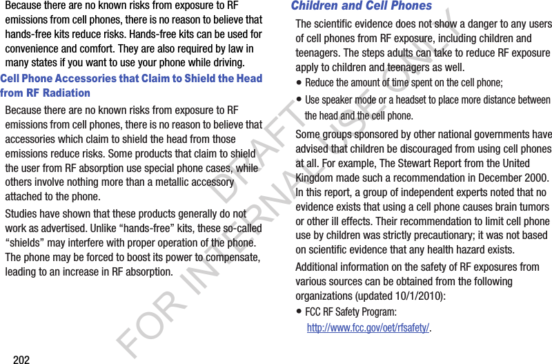 202Because there are no known risks from exposure to RF emissions from cell phones, there is no reason to believe that hands-free kits reduce risks. Hands-free kits can be used for convenience and comfort. They are also required by law in many states if you want to use your phone while driving.Cell Phone Accessories that Claim to Shield the Head from RF RadiationBecause there are no known risks from exposure to RF emissions from cell phones, there is no reason to believe that accessories which claim to shield the head from those emissions reduce risks. Some products that claim to shield the user from RF absorption use special phone cases, while others involve nothing more than a metallic accessory attached to the phone. Studies have shown that these products generally do not work as advertised. Unlike “hands-free” kits, these so-called “shields” may interfere with proper operation of the phone. The phone may be forced to boost its power to compensate, leading to an increase in RF absorption.Children and Cell PhonesThe scientific evidence does not show a danger to any users of cell phones from RF exposure, including children and teenagers. The steps adults can take to reduce RF exposure apply to children and teenagers as well.• Reduce the amount of time spent on the cell phone;• Use speaker mode or a headset to place more distance between the head and the cell phone.Some groups sponsored by other national governments have advised that children be discouraged from using cell phones at all. For example, The Stewart Report from the United Kingdom made such a recommendation in December 2000. In this report, a group of independent experts noted that no evidence exists that using a cell phone causes brain tumors or other ill effects. Their recommendation to limit cell phone use by children was strictly precautionary; it was not based on scientific evidence that any health hazard exists.Additional information on the safety of RF exposures from various sources can be obtained from the following organizations (updated 10/1/2010):• FCC RF Safety Program: http://www.fcc.gov/oet/rfsafety/.DRAFT FOR INTERNAL USE ONLY
