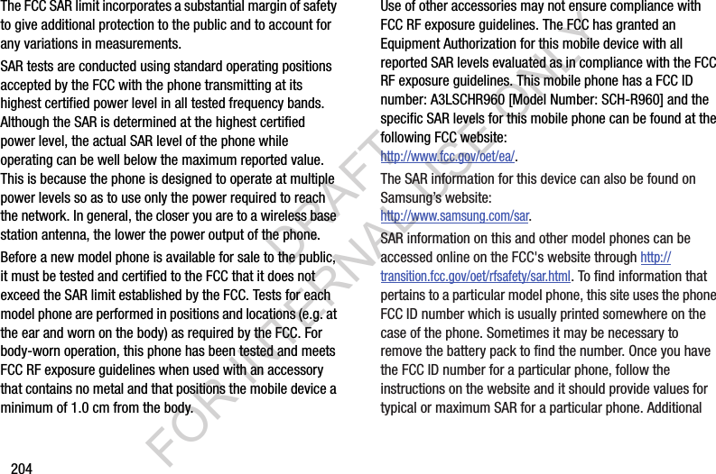 204The FCC SAR limit incorporates a substantial margin of safety to give additional protection to the public and to account for any variations in measurements.SAR tests are conducted using standard operating positions accepted by the FCC with the phone transmitting at its highest certified power level in all tested frequency bands. Although the SAR is determined at the highest certified power level, the actual SAR level of the phone while operating can be well below the maximum reported value. This is because the phone is designed to operate at multiple power levels so as to use only the power required to reach the network. In general, the closer you are to a wireless base station antenna, the lower the power output of the phone.Before a new model phone is available for sale to the public, it must be tested and certified to the FCC that it does not exceed the SAR limit established by the FCC. Tests for each model phone are performed in positions and locations (e.g. at the ear and worn on the body) as required by the FCC. For body-worn operation, this phone has been tested and meets FCC RF exposure guidelines when used with an accessory that contains no metal and that positions the mobile device a minimum of 1.0 cm from the body.Use of other accessories may not ensure compliance with FCC RF exposure guidelines. The FCC has granted an Equipment Authorization for this mobile device with all reported SAR levels evaluated as in compliance with the FCC RF exposure guidelines. This mobile phone has a FCC ID number: A3LSCHR960 [Model Number: SCH-R960] and the specific SAR levels for this mobile phone can be found at the following FCC website:http://www.fcc.gov/oet/ea/.The SAR information for this device can also be found on Samsung’s website: http://www.samsung.com/sar. SAR information on this and other model phones can be accessed online on the FCC&apos;s website through http://transition.fcc.gov/oet/rfsafety/sar.html. To find information that pertains to a particular model phone, this site uses the phone FCC ID number which is usually printed somewhere on the case of the phone. Sometimes it may be necessary to remove the battery pack to find the number. Once you have the FCC ID number for a particular phone, follow the instructions on the website and it should provide values for typical or maximum SAR for a particular phone. Additional DRAFT FOR INTERNAL USE ONLY