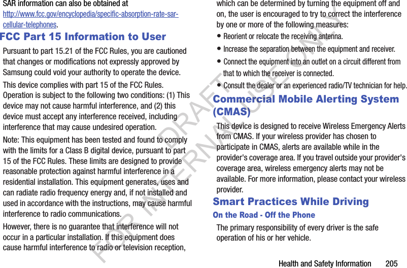 Health and Safety Information       205SAR information can also be obtained at http://www.fcc.gov/encyclopedia/specific-absorption-rate-sar-cellular-telephones.FCC Part 15 Information to UserPursuant to part 15.21 of the FCC Rules, you are cautioned that changes or modifications not expressly approved by Samsung could void your authority to operate the device.This device complies with part 15 of the FCC Rules. Operation is subject to the following two conditions: (1) This device may not cause harmful interference, and (2) this device must accept any interference received, including interference that may cause undesired operation.Note: This equipment has been tested and found to comply with the limits for a Class B digital device, pursuant to part 15 of the FCC Rules. These limits are designed to provide reasonable protection against harmful interference in a residential installation. This equipment generates, uses and can radiate radio frequency energy and, if not installed and used in accordance with the instructions, may cause harmful interference to radio communications. However, there is no guarantee that interference will not occur in a particular installation. If this equipment does cause harmful interference to radio or television reception, which can be determined by turning the equipment off and on, the user is encouraged to try to correct the interference by one or more of the following measures:&bull; Reorient or relocate the receiving antenna.&bull; Increase the separation between the equipment and receiver.&bull; Connect the equipment into an outlet on a circuit different from that to which the receiver is connected.&bull; Consult the dealer or an experienced radio/TV technician for help.Commercial Mobile Alerting System (CMAS)This device is designed to receive Wireless Emergency Alerts from CMAS. If your wireless provider has chosen to participate in CMAS, alerts are available while in the provider's coverage area. If you travel outside your provider's coverage area, wireless emergency alerts may not be available. For more information, please contact your wireless provider.Smart Practices While DrivingOn the Road - Off the PhoneThe primary responsibility of every driver is the safe operation of his or her vehicle.DRAFT FOR INTERNAL USE ONLY