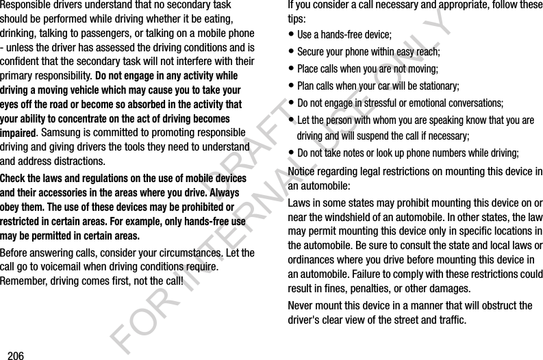 206Responsible drivers understand that no secondary task should be performed while driving whether it be eating, drinking, talking to passengers, or talking on a mobile phone - unless the driver has assessed the driving conditions and is confident that the secondary task will not interfere with their primary responsibility. Do not engage in any activity while driving a moving vehicle which may cause you to take your eyes off the road or become so absorbed in the activity that your ability to concentrate on the act of driving becomes impaired. Samsung is committed to promoting responsible driving and giving drivers the tools they need to understand and address distractions.Check the laws and regulations on the use of mobile devices and their accessories in the areas where you drive. Always obey them. The use of these devices may be prohibited or restricted in certain areas. For example, only hands-free use may be permitted in certain areas.Before answering calls, consider your circumstances. Let the call go to voicemail when driving conditions require. Remember, driving comes first, not the call!If you consider a call necessary and appropriate, follow these tips:• Use a hands-free device;• Secure your phone within easy reach;• Place calls when you are not moving;• Plan calls when your car will be stationary;• Do not engage in stressful or emotional conversations;• Let the person with whom you are speaking know that you are driving and will suspend the call if necessary;• Do not take notes or look up phone numbers while driving;Notice regarding legal restrictions on mounting this device in an automobile:Laws in some states may prohibit mounting this device on or near the windshield of an automobile. In other states, the law may permit mounting this device only in specific locations in the automobile. Be sure to consult the state and local laws or ordinances where you drive before mounting this device in an automobile. Failure to comply with these restrictions could result in fines, penalties, or other damages.Never mount this device in a manner that will obstruct the driver&apos;s clear view of the street and traffic.DRAFT FOR INTERNAL USE ONLY