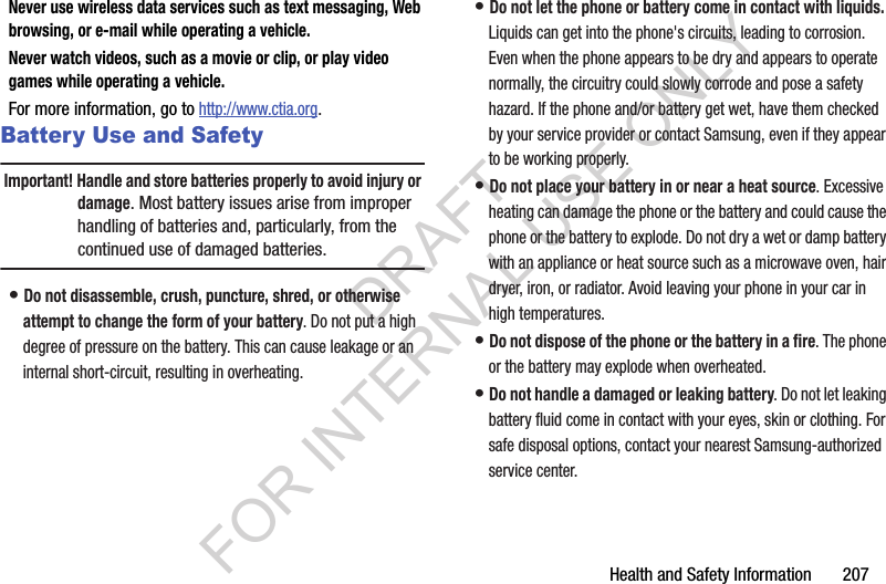 Health and Safety Information       207Never use wireless data services such as text messaging, Web browsing, or e-mail while operating a vehicle.Never watch videos, such as a movie or clip, or play video games while operating a vehicle.For more information, go to http://www.ctia.org.Battery Use and SafetyImportant! Handle and store batteries properly to avoid injury or damage. Most battery issues arise from improper handling of batteries and, particularly, from the continued use of damaged batteries.• Do not disassemble, crush, puncture, shred, or otherwise attempt to change the form of your battery. Do not put a high degree of pressure on the battery. This can cause leakage or an internal short-circuit, resulting in overheating.• Do not let the phone or battery come in contact with liquids. Liquids can get into the phone&apos;s circuits, leading to corrosion. Even when the phone appears to be dry and appears to operate normally, the circuitry could slowly corrode and pose a safety hazard. If the phone and/or battery get wet, have them checked by your service provider or contact Samsung, even if they appear to be working properly.• Do not place your battery in or near a heat source. Excessive heating can damage the phone or the battery and could cause the phone or the battery to explode. Do not dry a wet or damp battery with an appliance or heat source such as a microwave oven, hair dryer, iron, or radiator. Avoid leaving your phone in your car in high temperatures.• Do not dispose of the phone or the battery in a fire. The phone or the battery may explode when overheated.• Do not handle a damaged or leaking battery. Do not let leaking battery fluid come in contact with your eyes, skin or clothing. For safe disposal options, contact your nearest Samsung-authorized service center.DRAFT FOR INTERNAL USE ONLY
