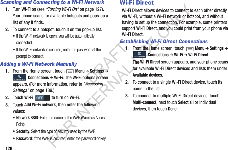 128Scanning and Connecting to a Wi-Fi Network1. Turn Wi-Fi on (see “Turning Wi-Fi On” on page 127). Your phone scans for available hotspots and pops-up a list of any it finds. 2. To connect to a hotspot, touch it on the pop-up list. •If the Wi-Fi network is open, you will be automatically connected. •If the Wi-Fi network is secured, enter the password at the prompt to connect. Adding a Wi-Fi Network Manually1. From the Home screen, touch  Menu ➔ Settings ➔ Connections ➔ Wi-Fi. The Wi-Fi options screen appears. (For more information, refer to “Accessing Settings” on page 139.) 2. Touch Wi-Fi   to turn on Wi-Fi. 3. Touch Add Wi-Fi network, then enter the following values: • Network SSID: Enter the name of the WAP (Wireless Access Point). • Security: Select the type of security used by the WAP.• Password: If the WAP is secured, enter the password or key. Wi-Fi DirectWi-Fi Direct allows devices to connect to each other directly via Wi-Fi, without a Wi-Fi network or hotspot, and without having to set up the connection. For example, some printers support Wi-Fi Direct, and you could print from your phone via Wi-Fi Direct.Establishing Wi-Fi Direct Connections1. From the Home screen, touch  Menu ➔ Settings ➔ Connections ➔ Wi-Fi ➔ Wi-Fi Direct. The Wi-Fi Direct screen appears, and your phone scans for available Wi-Fi Direct devices and lists them under Available devices. 2. To connect to a single Wi-Fi Direct device, touch its name in the list. 3. To connect to multiple Wi-Fi Direct devices, touch Multi-connect, next touch Select all or individual devices, then touch Done. DRAFT FOR INTERNAL USE ONLY