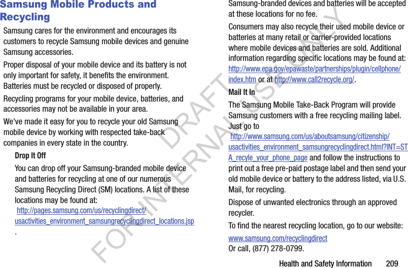 Health and Safety Information       209Samsung Mobile Products and RecyclingSamsung cares for the environment and encourages its customers to recycle Samsung mobile devices and genuine Samsung accessories.Proper disposal of your mobile device and its battery is not only important for safety, it benefits the environment. Batteries must be recycled or disposed of properly.Recycling programs for your mobile device, batteries, and accessories may not be available in your area.We've made it easy for you to recycle your old Samsung mobile device by working with respected take-back companies in every state in the country.Drop It OffYou can drop off your Samsung-branded mobile device and batteries for recycling at one of our numerous Samsung Recycling Direct (SM) locations. A list of these locations may be found at: http://pages.samsung.com/us/recyclingdirect/usactivities_environment_samsungrecyclingdirect_locations.jsp.Samsung-branded devices and batteries will be accepted at these locations for no fee.Consumers may also recycle their used mobile device or batteries at many retail or carrier-provided locations where mobile devices and batteries are sold. Additional information regarding specific locations may be found at: http://www.epa.gov/epawaste/partnerships/plugin/cellphone/index.htm or at http://www.call2recycle.org/.Mail It InThe Samsung Mobile Take-Back Program will provide Samsung customers with a free recycling mailing label. Just go to http://www.samsung.com/us/aboutsamsung/citizenship/usactivities_environment_samsungrecyclingdirect.html?INT=STA_recyle_your_phone_page and follow the instructions to print out a free pre-paid postage label and then send your old mobile device or battery to the address listed, via U.S. Mail, for recycling.Dispose of unwanted electronics through an approved recycler.To find the nearest recycling location, go to our website:www.samsung.com/recyclingdirect Or call, (877) 278-0799.DRAFT FOR INTERNAL USE ONLY