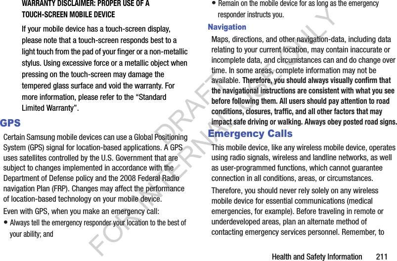 Health and Safety Information       211WARRANTY DISCLAIMER: PROPER USE OF A TOUCH-SCREEN MOBILE DEVICEIf your mobile device has a touch-screen display, please note that a touch-screen responds best to a light touch from the pad of your finger or a non-metallic stylus. Using excessive force or a metallic object when pressing on the touch-screen may damage the tempered glass surface and void the warranty. For more information, please refer to the &ldquo;Standard Limited Warranty&rdquo;.GPSCertain Samsung mobile devices can use a Global Positioning System (GPS) signal for location-based applications. A GPS uses satellites controlled by the U.S. Government that are subject to changes implemented in accordance with the Department of Defense policy and the 2008 Federal Radio navigation Plan (FRP). Changes may affect the performance of location-based technology on your mobile device.Even with GPS, when you make an emergency call:&bull; Always tell the emergency responder your location to the best of your ability; and&bull; Remain on the mobile device for as long as the emergency responder instructs you.NavigationMaps, directions, and other navigation-data, including data relating to your current location, may contain inaccurate or incomplete data, and circumstances can and do change over time. In some areas, complete information may not be available. Therefore, you should always visually confirm that the navigational instructions are consistent with what you see before following them. All users should pay attention to road conditions, closures, traffic, and all other factors that may impact safe driving or walking. Always obey posted road signs.Emergency CallsThis mobile device, like any wireless mobile device, operates using radio signals, wireless and landline networks, as well as user-programmed functions, which cannot guarantee connection in all conditions, areas, or circumstances. Therefore, you should never rely solely on any wireless mobile device for essential communications (medical emergencies, for example). Before traveling in remote or underdeveloped areas, plan an alternate method of contacting emergency services personnel. Remember, to DRAFT FOR INTERNAL USE ONLY