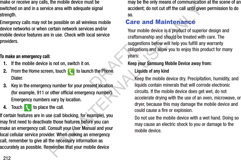 212make or receive any calls, the mobile device must be switched on and in a service area with adequate signal strength.Emergency calls may not be possible on all wireless mobile device networks or when certain network services and/or mobile device features are in use. Check with local service providers.To make an emergency call:1. If the mobile device is not on, switch it on. 2. From the Home screen, touch   to launch the Phone Dialer. 3. Key in the emergency number for your present location (for example, 911 or other official emergency number). Emergency numbers vary by location. 4. Touch   to place the call. If certain features are in use (call blocking, for example), you may first need to deactivate those features before you can make an emergency call. Consult your User Manual and your local cellular service provider. When making an emergency call, remember to give all the necessary information as accurately as possible. Remember that your mobile device may be the only means of communication at the scene of an accident; do not cut off the call until given permission to do so.Care and MaintenanceYour mobile device is a product of superior design and craftsmanship and should be treated with care. The suggestions below will help you fulfill any warranty obligations and allow you to enjoy this product for many years:Keep your Samsung Mobile Device away from:Liquids of any kindKeep the mobile device dry. Precipitation, humidity, and liquids contain minerals that will corrode electronic circuits. If the mobile device does get wet, do not accelerate drying with the use of an oven, microwave, or dryer, because this may damage the mobile device and could cause a fire or explosion. Do not use the mobile device with a wet hand. Doing so may cause an electric shock to you or damage to the mobile device.DRAFT FOR INTERNAL USE ONLY