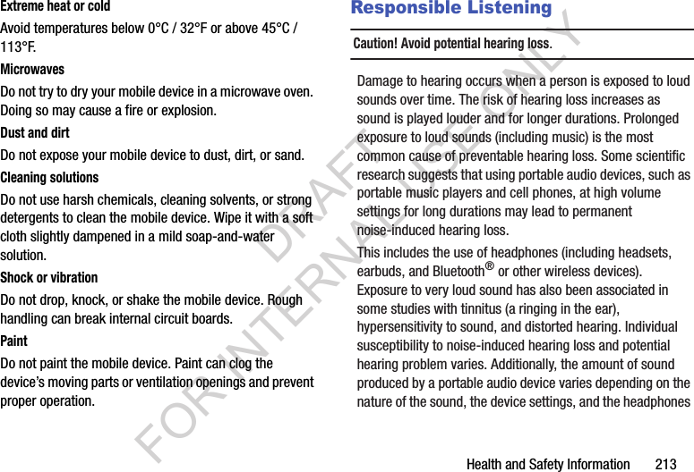 Health and Safety Information       213Extreme heat or coldAvoid temperatures below 0°C / 32°F or above 45°C / 113°F.MicrowavesDo not try to dry your mobile device in a microwave oven. Doing so may cause a fire or explosion.Dust and dirtDo not expose your mobile device to dust, dirt, or sand.Cleaning solutionsDo not use harsh chemicals, cleaning solvents, or strong detergents to clean the mobile device. Wipe it with a soft cloth slightly dampened in a mild soap-and-water solution.Shock or vibrationDo not drop, knock, or shake the mobile device. Rough handling can break internal circuit boards.PaintDo not paint the mobile device. Paint can clog the device’s moving parts or ventilation openings and prevent proper operation.Responsible ListeningCaution! Avoid potential hearing loss.Damage to hearing occurs when a person is exposed to loud sounds over time. The risk of hearing loss increases as sound is played louder and for longer durations. Prolonged exposure to loud sounds (including music) is the most common cause of preventable hearing loss. Some scientific research suggests that using portable audio devices, such as portable music players and cell phones, at high volume settings for long durations may lead to permanent noise-induced hearing loss. This includes the use of headphones (including headsets, earbuds, and Bluetooth® or other wireless devices). Exposure to very loud sound has also been associated in some studies with tinnitus (a ringing in the ear), hypersensitivity to sound, and distorted hearing. Individual susceptibility to noise-induced hearing loss and potential hearing problem varies. Additionally, the amount of sound produced by a portable audio device varies depending on the nature of the sound, the device settings, and the headphones DRAFT FOR INTERNAL USE ONLY