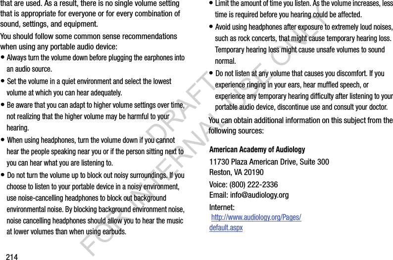 214that are used. As a result, there is no single volume setting that is appropriate for everyone or for every combination of sound, settings, and equipment.You should follow some common sense recommendations when using any portable audio device:&bull; Always turn the volume down before plugging the earphones into an audio source.&bull; Set the volume in a quiet environment and select the lowest volume at which you can hear adequately.&bull; Be aware that you can adapt to higher volume settings over time, not realizing that the higher volume may be harmful to your hearing.&bull; When using headphones, turn the volume down if you cannot hear the people speaking near you or if the person sitting next to you can hear what you are listening to.&bull; Do not turn the volume up to block out noisy surroundings. If you choose to listen to your portable device in a noisy environment, use noise-cancelling headphones to block out background environmental noise. By blocking background environment noise, noise cancelling headphones should allow you to hear the music at lower volumes than when using earbuds.&bull; Limit the amount of time you listen. As the volume increases, less time is required before you hearing could be affected.&bull; Avoid using headphones after exposure to extremely loud noises, such as rock concerts, that might cause temporary hearing loss. Temporary hearing loss might cause unsafe volumes to sound normal.&bull; Do not listen at any volume that causes you discomfort. If you experience ringing in your ears, hear muffled speech, or experience any temporary hearing difficulty after listening to your portable audio device, discontinue use and consult your doctor.You can obtain additional information on this subject from the following sources:American Academy of Audiology11730 Plaza American Drive, Suite 300Reston, VA 20190Voice: (800) 222-2336Email: info@audiology.orgInternet: http://www.audiology.org/Pages/default.aspxDRAFT FOR INTERNAL USE ONLY