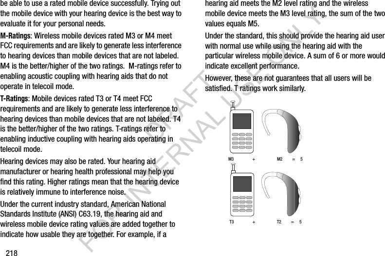 218be able to use a rated mobile device successfully. Trying out the mobile device with your hearing device is the best way to evaluate it for your personal needs.M-Ratings: Wireless mobile devices rated M3 or M4 meet FCC requirements and are likely to generate less interference to hearing devices than mobile devices that are not labeled. M4 is the better/higher of the two ratings.  M-ratings refer to enabling acoustic coupling with hearing aids that do not operate in telecoil mode.T-Ratings: Mobile devices rated T3 or T4 meet FCC requirements and are likely to generate less interference to hearing devices than mobile devices that are not labeled. T4 is the better/higher of the two ratings. T-ratings refer to enabling inductive coupling with hearing aids operating in telecoil mode.Hearing devices may also be rated. Your hearing aid manufacturer or hearing health professional may help you find this rating. Higher ratings mean that the hearing device is relatively immune to interference noise. Under the current industry standard, American National Standards Institute (ANSI) C63.19, the hearing aid and wireless mobile device rating values are added together to indicate how usable they are together. For example, if a hearing aid meets the M2 level rating and the wireless mobile device meets the M3 level rating, the sum of the two values equals M5. Under the standard, this should provide the hearing aid user with normal use while using the hearing aid with the particular wireless mobile device. A sum of 6 or more would indicate excellent performance.  However, these are not guarantees that all users will be satisfied. T ratings work similarly. M3                 +                    M2         =     5T3                 +                    T2         =     5DRAFT FOR INTERNAL USE ONLY